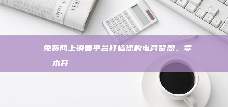 免费网上销售平台：打造您的电商梦想，零成本开启市场之旅